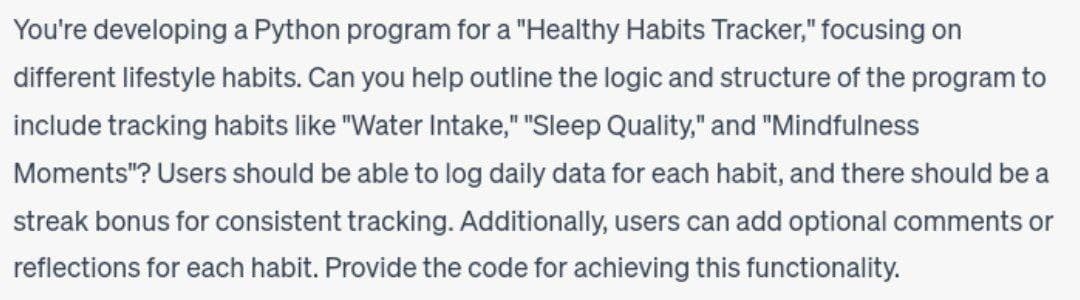 You're developing a Python program for a "Healthy Habits Tracker," focusing on
different lifestyle habits. Can you help outline the logic and structure of the program to
include tracking habits like "Water Intake," "Sleep Quality," and "Mindfulness
Moments"? Users should be able to log daily data for each habit, and there should be a
streak bonus for consistent tracking. Additionally, users can add optional comments or
reflections for each habit. Provide the code for achieving this functionality.