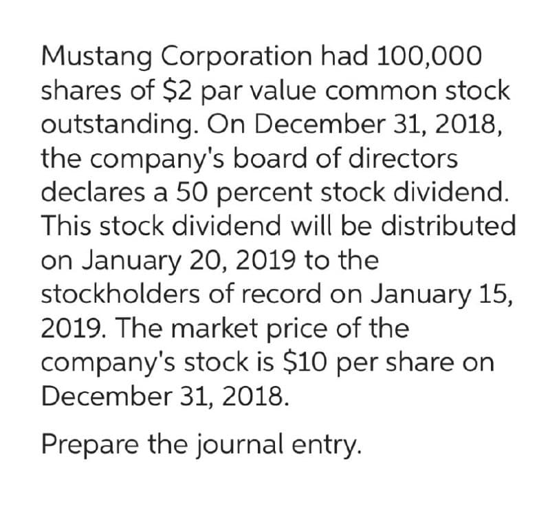 Mustang Corporation had 100,000
shares of $2 par value common stock
outstanding. On December 31, 2018,
the company's board of directors
declares a 50 percent stock dividend.
This stock dividend will be distributed
on January 20, 2019 to the
stockholders of record on January 15,
2019. The market price of the
company's stock is $10 per share on
December 31, 2018.
Prepare the journal entry.