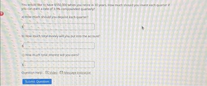 You would like to have $550,000 when you retire in 30 years. How much should you invest each quarter if
you can earn a rate of 3.9% compounded quarterly?
a) How much should you deposit each quarter?
b) How much total money will you put into the account?
c) How much total interest will you earn?
Question Help: Video Message instructor
Satan
Submit Question
Cat