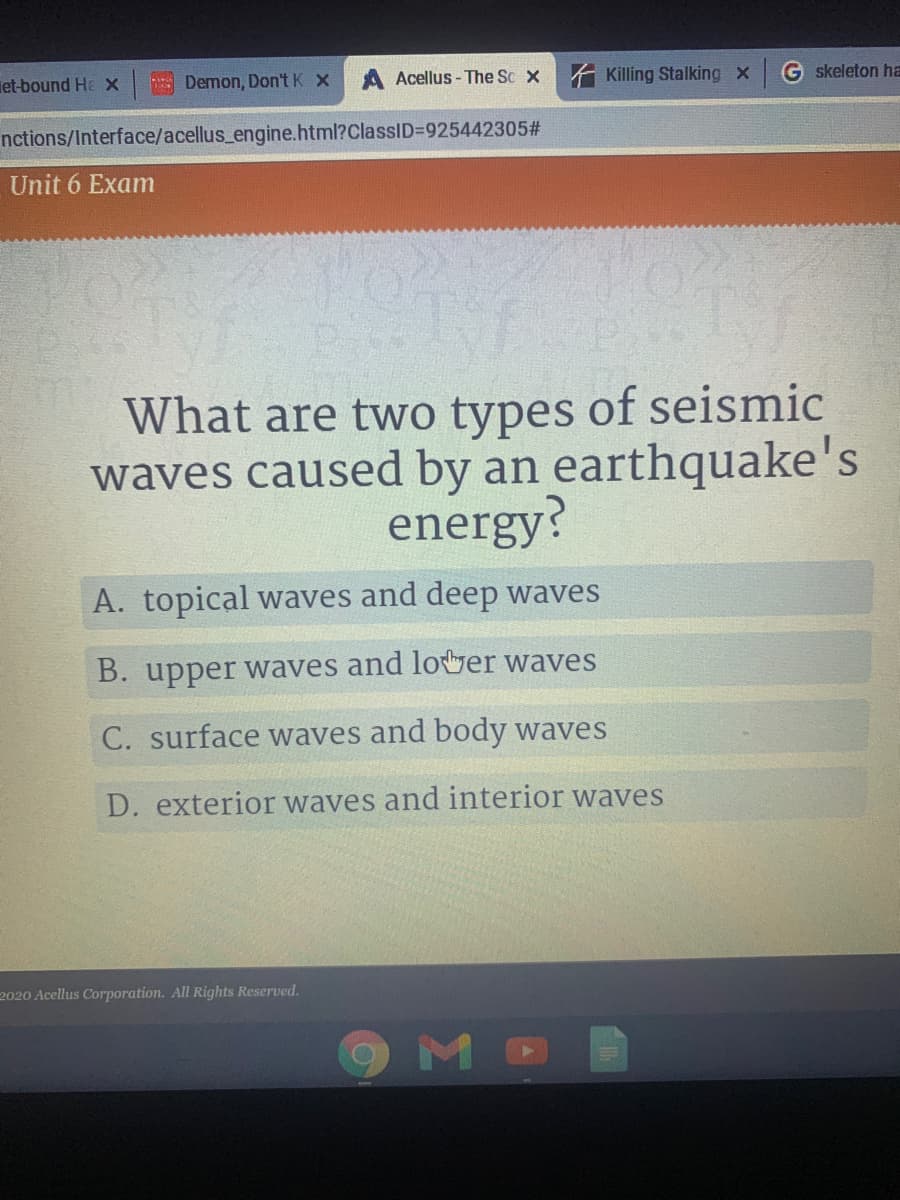 et-bound He X
E Demon, Don't K x
Acellus - The Sc x
A Killing Stalking x
G skeleton ha
nctions/Interface/acellus_engine.html?ClassID3D925442305#
Unit 6 Exam
What are two types of seismic
waves caused by an earthquake's
energy?
A. topical waves and deep waves
B. upper waves and lover waves
C. surface waves and body waves
D. exterior waves and interior waves
2020 Acellus Corporation. All Rights Reserved.
