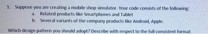 1. Suppose you are creating a mobile shop simulator. Your code consists of the following:
a. Related products like Smartphones and Tablet
b. Several variants of the company products like Android, Apple.
Which design pattern you should adopt? Describe with respect to the full consistent format.
