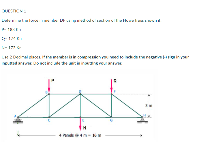 QUESTION 1
Determine the force in member DF using method of section of the Howe truss shown if:
P= 183 Kn
Q= 174 Kn
N= 172 Kn
Use 2 Decimal places. If the member is in compression you need to include the negative (-) sign in your
inputted answer. Do not include the unit in inputting your answer.
3 m
E
N
4 Panels @ 4 m = 16 m
