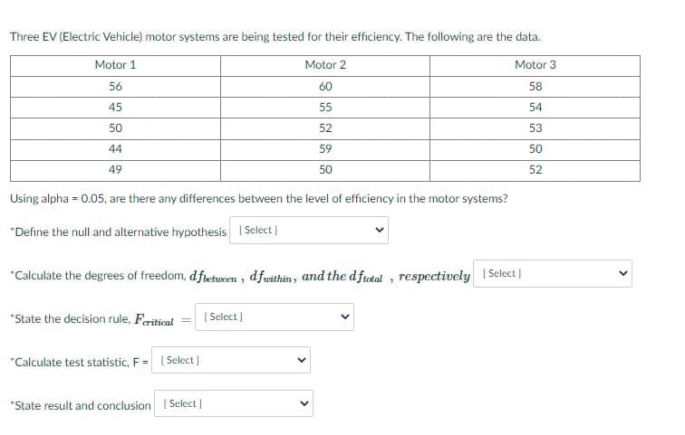 Three EV (Electric Vehicle) motor systems are being tested for their efficiency. The following are the data.
Motor 1
Motor 2
Motor 3
56
60
58
45
55
54
50
52
53
44
59
50
49
50
52
Using alpha = 0.05, are there any differences between the level of efficiency in the motor systems?
%3D
*Define the null and alternative hypothesis Select]
*Calculate the degrees of freedom, dfbetween , dfwithin, and the d frotal , respectively ISelect)
*State the decision rule, Feritical
[ Select )
*Calculate test statistic, F = Select]
*State result and conclusion [ Select )
>
