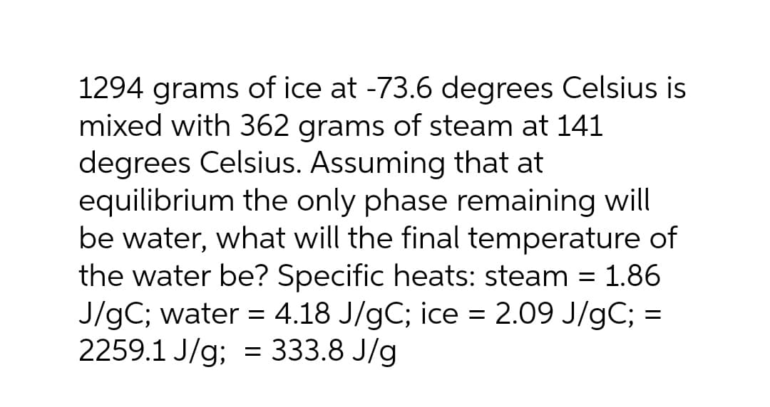 1294 grams of ice at -73.6 degrees Celsius is
mixed with 362 grams of steam at 141
degrees Celsius. Assuming that at
equilibrium the only phase remaining will
be water, what will the final temperature of
the water be? Specific heats: steam = 1.86
J/gC; water = 4.18 J/gC; ice = 2.09 J/gC; =
2259.1 J/g; = 333.8 J/g