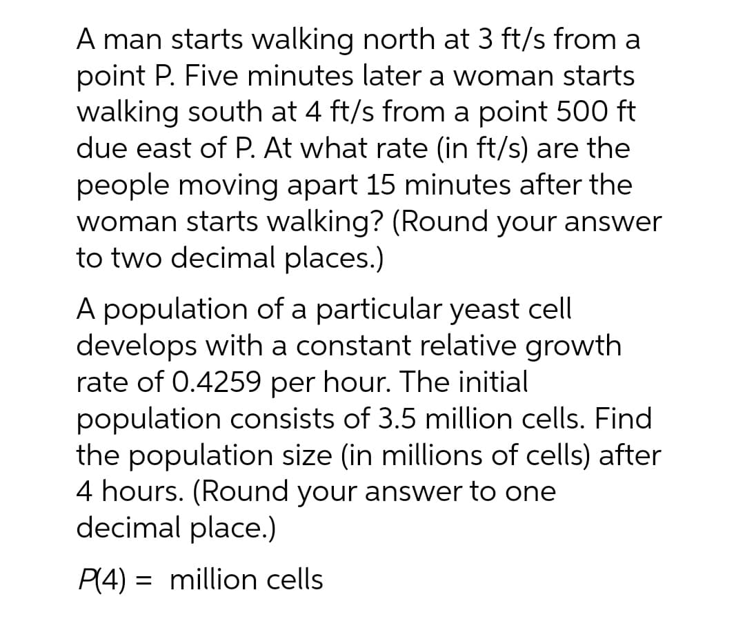 A man starts walking north at 3 ft/s from a
point P. Five minutes later a woman starts
walking south at 4 ft/s from a point 500 ft
due east of P. At what rate (in ft/s) are the
people moving apart 15 minutes after the
woman starts walking? (Round your answer
to two decimal places.)
A population of a particular yeast cell
develops with a constant relative growth
rate of 0.4259 per hour. The initial
population consists of 3.5 million cells. Find
the population size (in millions of cells) after
4 hours. (Round your answer to one
decimal place.)
P(4) = million cells