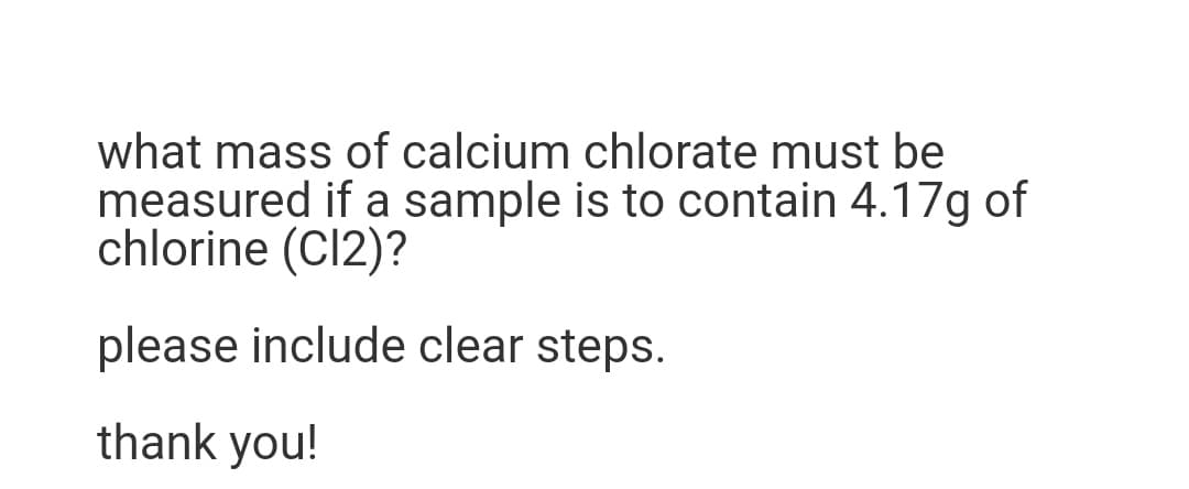 what mass of calcium chlorate must be
measured if a sample is to contain 4.17g of
chlorine (C12)?
please include clear steps.
thank you!