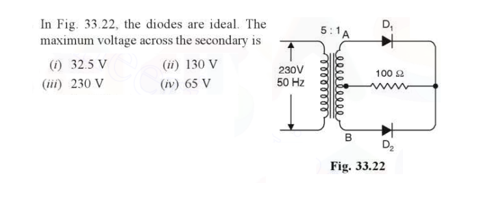 In Fig. 33.22, the diodes are ideal. The
maximum voltage across the secondary is
(i) 32.5 V
(iii) 230 V
(ii) 130 V
(iv) 65 V
230V
50 Hz
5:1A
B
D₁
100 £2
D₂
Fig. 33.22