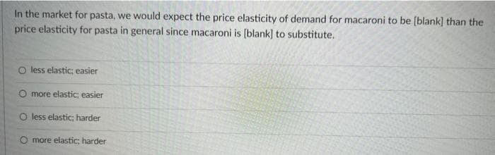In the market for pasta, we would expect the price elasticity of demand for macaroni to be [blank] than the
price elasticity for pasta in general since macaroni is [blank] to substitute.
O less elastic; easier
O more elastic; easier
O less elastic; harder
O more elastic; harder