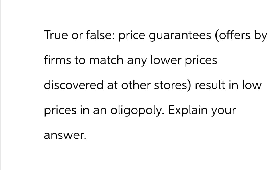 True or false: price guarantees (offers by
firms to match any lower prices
discovered at other stores) result in low
prices in an oligopoly. Explain your
answer.