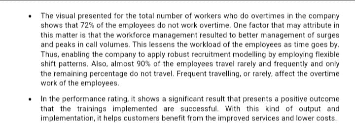 The visual presented for the total number of workers who do overtimes in the company
shows that 72% of the employees do not work overtime. One factor that may attribute in
this matter is that the workforce management resulted to better management of surges
and peaks in call volumes. This lessens the workload of the employees as time goes by.
Thus, enabling the company to apply robust recruitment modelling by employing flexible
shift patterns. Also, almost 90% of the employees travel rarely and frequently and only
the remaining percentage do not travel. Frequent travelling, or rarely, affect the overtime
work of the employees.
• In the performance rating, it shows a significant result that presents a positive outcome
that the trainings implemented are successful. With this kind of output and
implementation, it helps customers benefit from the improved services and lower costs.
