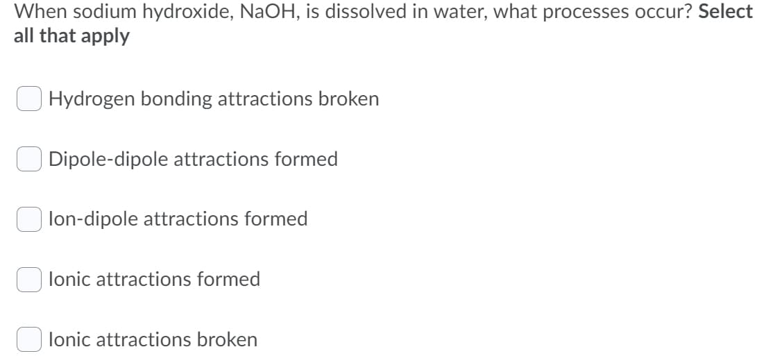 When sodium hydroxide, NaOH, is dissolved in water, what processes occur? Select
all that apply
O Hydrogen bonding attractions broken
Dipole-dipole attractions formed
lon-dipole attractions formed
lonic attractions formed
lonic attractions broken
