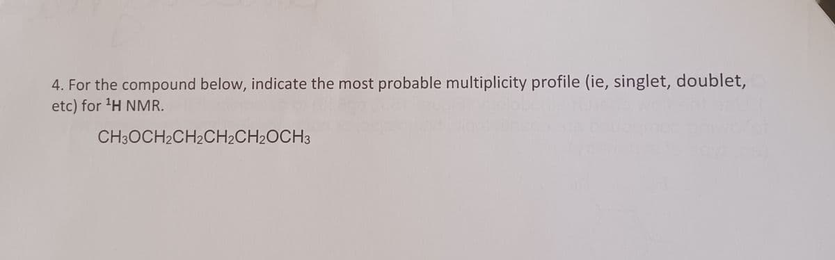 4. For the compound below, indicate the most probable multiplicity profile (ie, singlet, doublet,
etc) for 'H NMR.
CH3OCH2CH2CH2CH2OCH3
