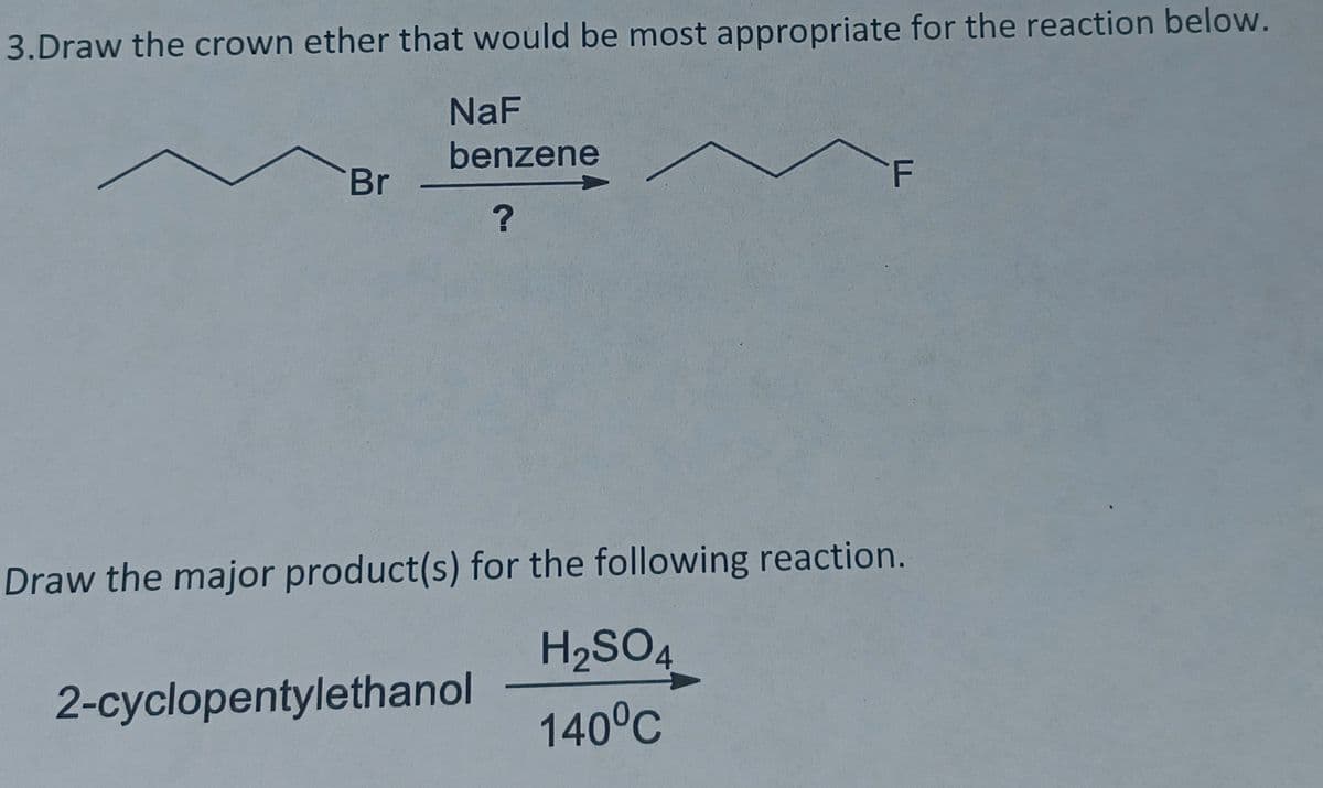 3.Draw the crown ether that would be most appropriate for the reaction below.
NaF
benzene
Br
Draw the major product(s) for the following reaction.
H2SO4
2-cyclopentylethanol
140°C

