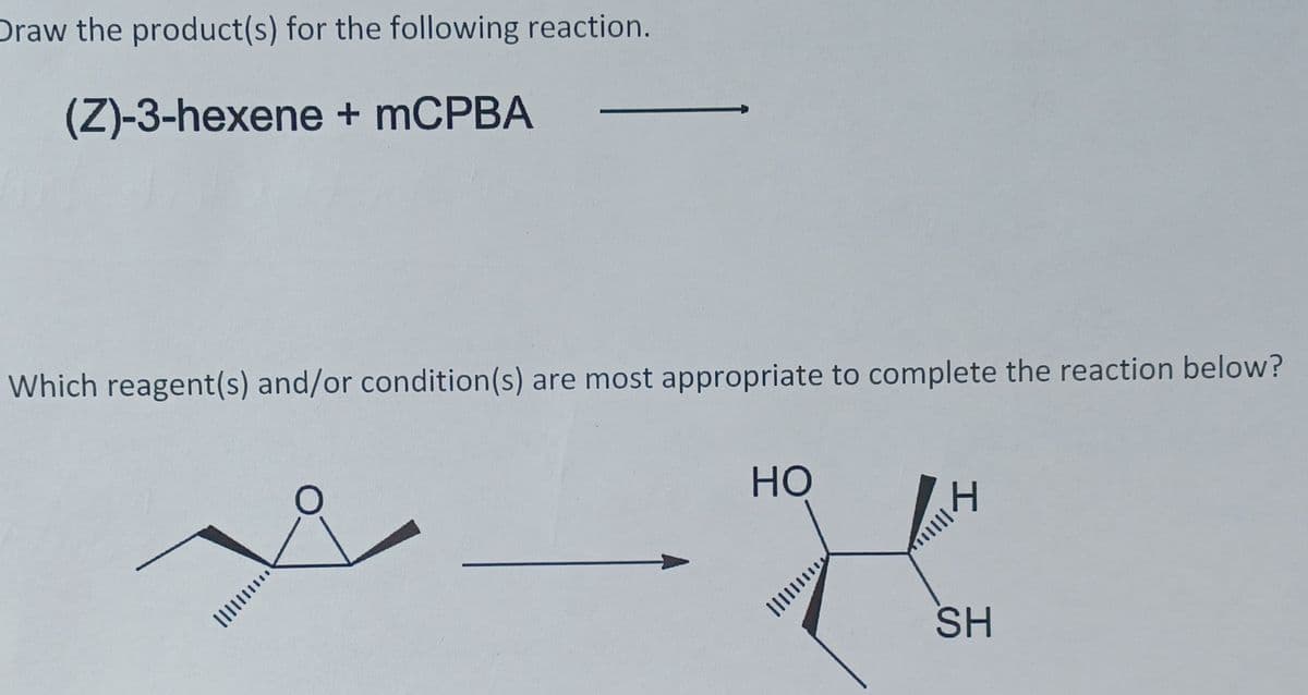 Draw the product(s) for the following reaction.
(Z)-3-hexene + mCPBA
Which reagent(s) and/or condition(s) are most appropriate to complete the reaction below?
HO
SH
