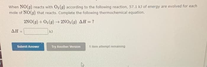 When NO(g) reacts with O₂(g) according to the following reaction, 57.1 kJ of energy are evolved for each
mole of NO(g) that reacts. Complete the following thermochemical equation.
2NO(g) + O₂(g) → 2NO₂(9) AH = ?
AH
=
Submit Answer
kJ
Try Another Version 1 item attempt remaining
