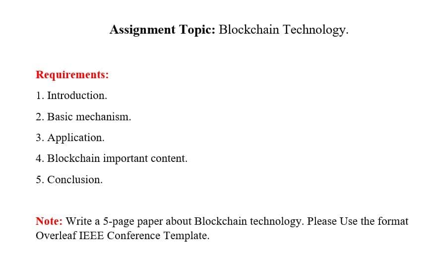 Assignment Topic: Blockchain Technology.
Requirements:
1. Introduction.
2. Basic mechanism.
3. Application.
4. Blockchain important content.
5. Conclusion.
Note: Write a 5-page paper about Blockchain technology. Please Use the format
Overleaf IEEE Conference Template.