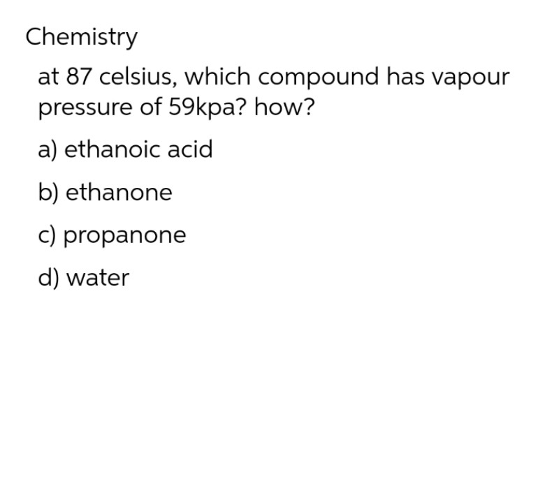 Chemistry
at 87 celsius, which compound has vapour
pressure of 59kpa? how?
a) ethanoic acid
b) ethanone
c) propanone
d) water