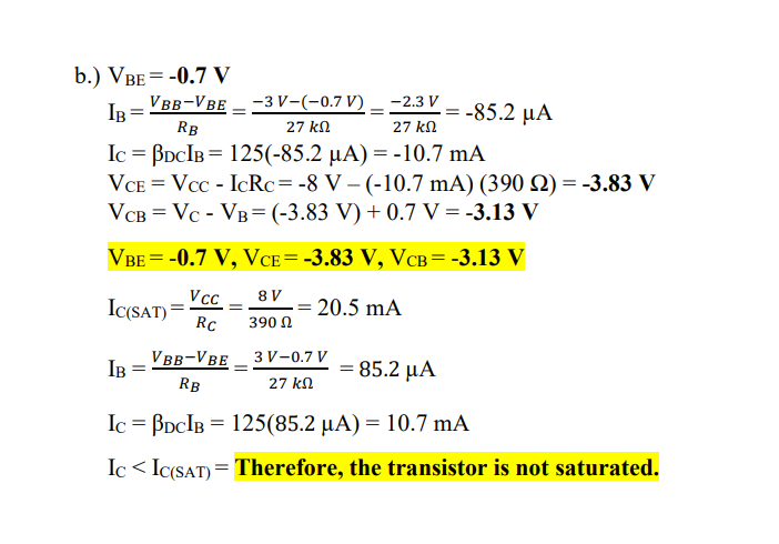 b.) VBE = -0.7 V
IB=VBB-VBE
-2.3 V
-3 V-(-0.7 V)
27 ΚΩ
-85.2 μα
RB
27 ΚΩ
IC BDCIB = 125(-85.2 µA) = -10.7 mA
VCE = Vcc - IcRc= -8 V - (-10.7 mA) (390 2) = -3.83 V
VCB = Vc - VB= (-3.83 V) + 0.7 V = -3.13 V
VBE = -0.7 V, VCE= -3.83 V, VCB= -3.13 V
IC(SAT)=
Vcc=
Rc
8V
390 Ω
= 20.5 mA
IB
3 V-0.7 V
VBB-VBE
=
=
85.2 μA
RB
27 ΚΩ
Ic = BDCIB = 125(85.2 µA) = 10.7 mA
Ic<IC(SAT) = Therefore, the transistor is not saturated.