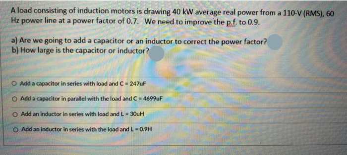 A load consisting of induction motors is drawing 40 kW average real power from a 110-V (RMS), 6
Hz power line at a power factor of 0.7. We need to improve the p.f. to 0.9.
a) Are we going to add a capacitor or an inductor to correct the power factor?
b) How large is the capacitor or inductor?
Add a capacitor in series with load and C= 247UF
Add a capacitor in parallel with the load and C= 4699uF
O Add an inductor in series with load and L- 30uH
O Add an inductor in series with the load andL= 0.9H
