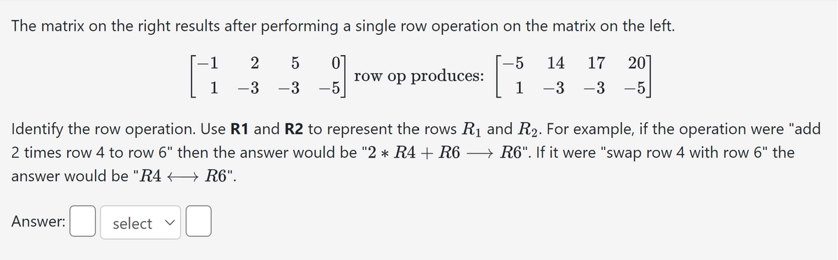 The matrix on the right results after performing a single row operation on the matrix on the left.
-1
2 5 0
201
H
1 -3 -3 -5
-5
Answer:
produces:
select v
row op]
Identify the row operation. Use R1 and R2 to represent the rows R₁ and R₂. For example, if the operation were "add
2 times row 4 to row 6" then the answer would be "2 * R4 + R6 → R6". If it were "swap row 4 with row 6" the
answer would be "R4
R6".
5 14 17
1 -3 – 3
