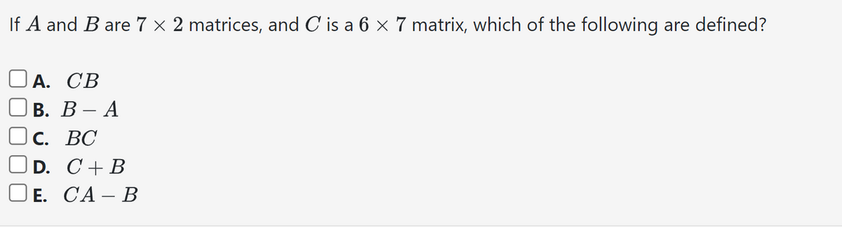 If A and B are 7 x 2 matrices, and C is a 6 × 7 matrix, which of the following are defined?
А. СВ
B. B - A
C. BC
D. C+ B
E. CA - B