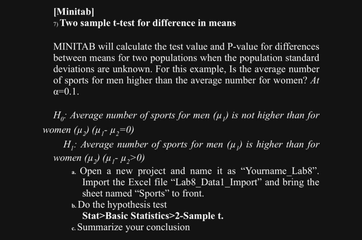[Minitab]
Two sample t-test for difference in means
MINITAB will calculate the test value and P-value for differences
between means for two populations when the population standard
deviations are unknown. For this example, Is the average number
of sports for men higher than the average number for women? At
α=0.1.
Ho: Average number of sports for men (µ₁) is not higher than for
women (µ₁) (µ‚¯µ₂=0)
H₁: Average number of sports for men (µ₁) is higher than for
women (µ) (μ- µ₂>0)
a.
Open a new project and name it as “Yourname_Lab8”.
Import the Excel file “Lab8_Datal_Import” and bring the
sheet named "Sports” to front.
b. Do the hypothesis test
c.
Stat>Basic Statistics>2-Sample t.
Summarize your conclusion