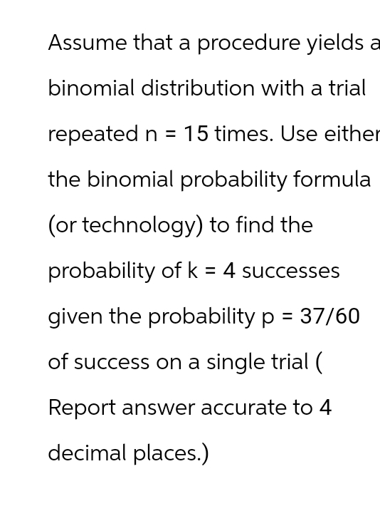 Assume that a procedure yields a
binomial distribution with a trial
repeated n = 15 times. Use either
the binomial probability formula
(or technology) to find the
probability of k = 4 successes
given the probability p = 37/60
of success on a single trial (
Report answer accurate to 4
decimal places.)