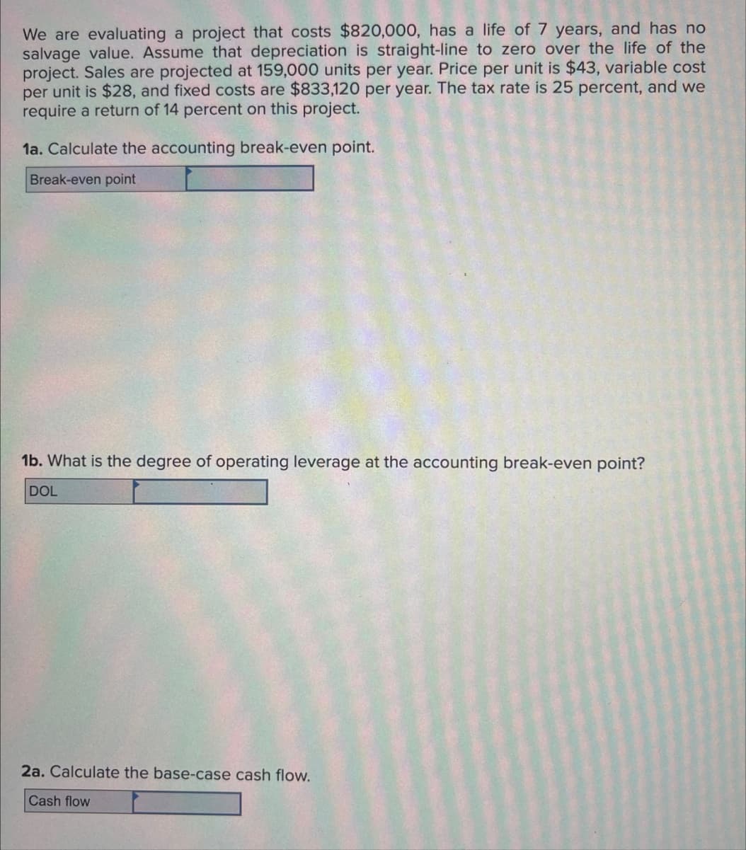 We are evaluating a project that costs $820,000, has a life of 7 years, and has no
salvage value. Assume that depreciation is straight-line to zero over the life of the
project. Sales are projected at 159,000 units per year. Price per unit is $43, variable cost
per unit is $28, and fixed costs are $833,120 per year. The tax rate is 25 percent, and we
require a return of 14 percent on this project.
1a. Calculate the accounting break-even point.
Break-even point
1b. What is the degree of operating leverage at the accounting break-even point?
DOL
2a. Calculate the base-case cash flow.
Cash flow