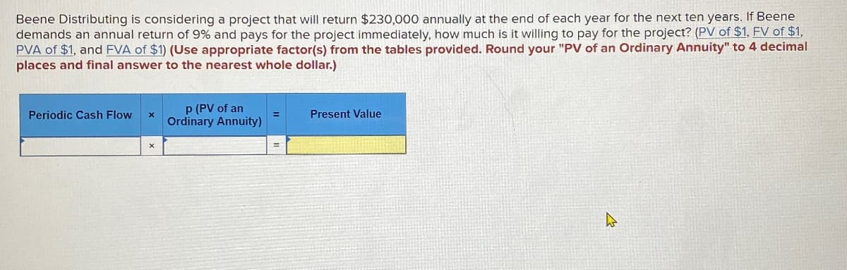 Beene Distributing is considering a project that will return $230,000 annually at the end of each year for the next ten years. If Beene
demands an annual return of 9% and pays for the project immediately, how much is it willing to pay for the project? (PV of $1, FV of $1,
PVA of $1, and FVA of $1) (Use appropriate factor(s) from the tables provided. Round your "PV of an Ordinary Annuity" to 4 decimal
places and final answer to the nearest whole dollar.)
Periodic Cash Flow
x
P (PV of an
Ordinary Annuity)
Present Value
x