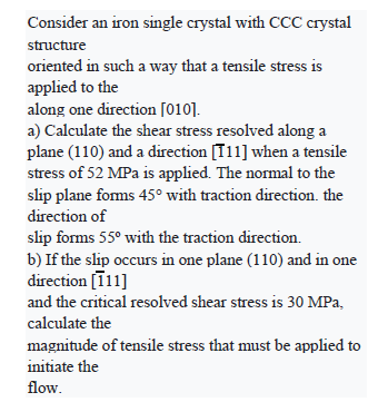 Consider an iron single crystal with CCC crystal
structure
oriented in such a way that a tensile stress is
applied to the
along one direction [010].
a) Calculate the shear stress resolved along a
plane (110) and a direction [11] when a tensile
stress of 52 MPa is applied. The normal to the
slip plane foms 45° with traction direction. the
direction of
slip forms 55° with the traction direction.
b) If the slip occurs in one plane (110) and in one
direction [ī11]
and the critical resolved shear stress is 30 MPa,
calculate the
magnitude of tensile stress that must be applied to
initiate the
flow.
