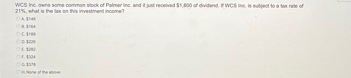 WCS Inc. owns some common stock of Palmer Inc. and it just received $1,800 of dividend. If WCS Inc. is subject to a tax rate of
21%, what is the tax on this investment income?
A. $148
OB. $164
OC. $189
OD. $226
OE. $282
OF. $324
G. $378
H. None of the above