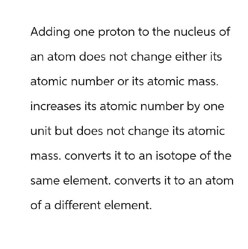Adding one proton to the nucleus of
an atom does not change either its
atomic number or its atomic mass.
increases its atomic number by one
unit but does not change its atomic
mass. converts it to an isotope of the
same element. converts it to an atom
of a different element.