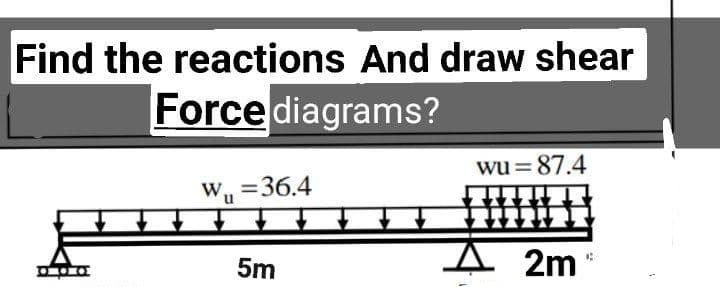 Find the reactions And draw shear
Force diagrams?
wu =87.4
W, =36.4
5m
2m

