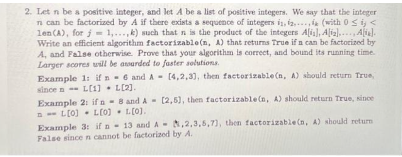 2. Let n be a positive integer, and let A be a list of positive integers. We say that the integer
n can be factorized by A if there exists a sequence of integers 11, 12,..., ik (with 0 ≤ij <
len (A), for j = 1,..., k) such that n is the product of the integers A[i], A[12],..., Alix].
Write an efficient algorithm factorizable(n, A) that returns True if n can be factorized by
A, and False otherwise. Prove that your algorithm is correct, and bound its running time.
Larger scores will be awarded to faster solutions.
[4,2,3], then factorizable(n, A) should return True,
Example 1: if n = 6 and A-
since n == L[1] L[2].
Example 2: if n
n = L[0] L[0]
8 and A- [2,5], then factorizable (n, A) should return True, since
L[0].
Example 3: if n - 13 and A,2,3,5,7), then factorizable (n. A) should return
False since n cannot be factorized by A.