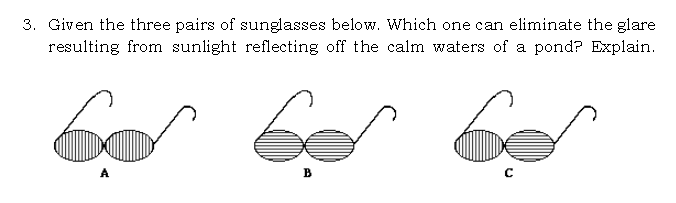 3. Given the three pairs of sunglasses below. Which one can eliminate the glare
resulting from sunlight reflecting off the calm waters of a pond? Explain.
