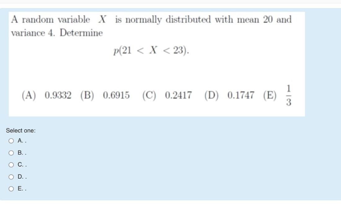 A random variable X is normally distributed with mean 20 and
variance 4. Determine
p(21 < X < 23).
1
(A) 0.9332 (B) 0.6915 (C) 0.2417 (D) 0.1747 (E)
Select one:
O A..
В..
С..
O D..
O E..
