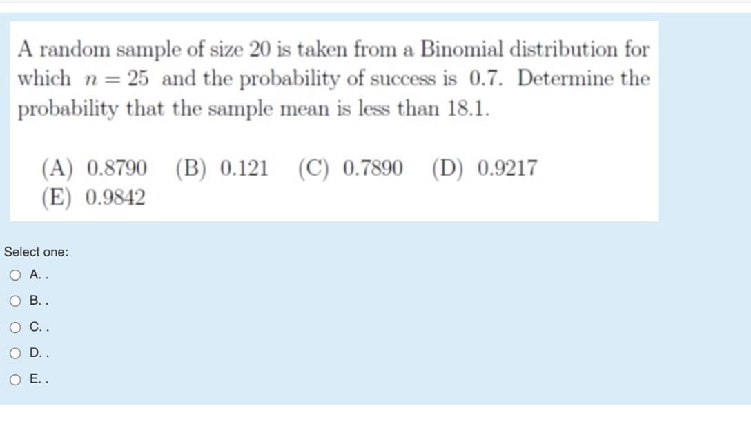 A random sample of size 20 is taken from a Binomial distribution for
which n = 25 and the probability of success is 0.7. Determine the
probability that the sample mean is less than 18.1.
(A) 0.8790 (B) 0.121 (C) 0.7890 (D) 0.9217
(E) 0.9842
Select one:
O A..
В.
о С..
O D..
O E..

