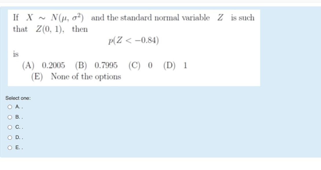 If X - N(u, o²) and the standard normal variable Z is such
that Z(0, 1), then
p(Z < -0.84)
is
(A) 0.2005 (B) 0.7995
(E) None of the options
(C) 0 (D) 1
Select one:
O A..
О В.
С.
OD.
O E.
