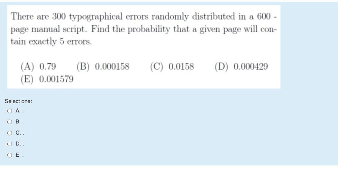 There are 300 typographical errors randomly distributed in a 600 -
page manual script. Find the probability that a given page will con-
tain exactly 5 errors.
(A) 0.79
(E) 0.001579
(B) 0.000158
(C) 0.0158
(D) 0.000429
Select one:
O A..
ОВ.
O C.
O D..
O E.
