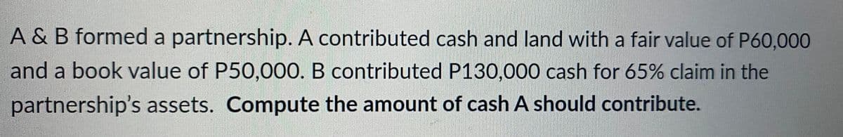 A & B formed a partnership. A contributed cash and land with a fair value of P60,000
and a book value of P50,000. B contributed P130,000 cash for 65% claim in the
partnership's assets. Compute the amount of cash A should contribute.