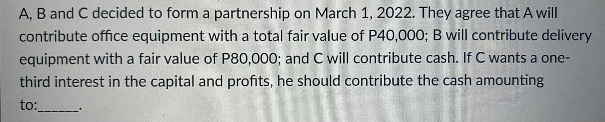 A, B and C decided to form a partnership on March 1, 2022. They agree that A will
contribute office equipment with a total fair value of P40,000; B will contribute delivery
equipment with a fair value of P80,000; and C will contribute cash. If C wants a one-
third interest in the capital and profits, he should contribute the cash amounting
to: