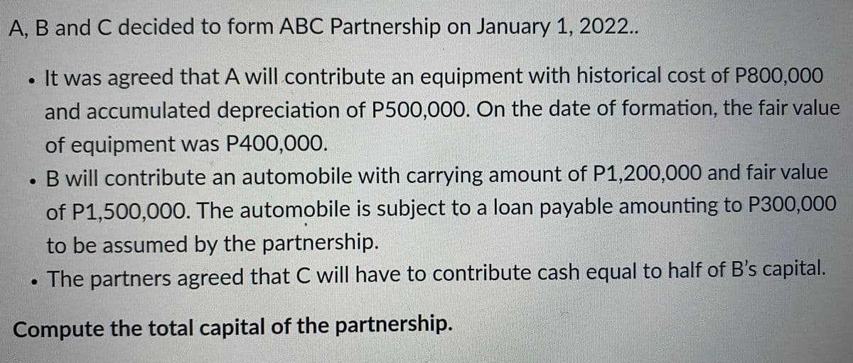 A, B and C decided to form ABC Partnership on January 1, 2022..
. It was agreed that A will contribute an equipment with historical cost of P800,000
and accumulated depreciation of P500,000. On the date of formation, the fair value
of equipment was P400,000.
B will contribute an automobile with carrying amount of P1,200,000 and fair value
of P1,500,000. The automobile is subject to a loan payable amounting to P300,000
to be assumed by the partnership.
The partners agreed that C will have to contribute cash equal to half of B's capital.
Compute the total capital of the partnership.