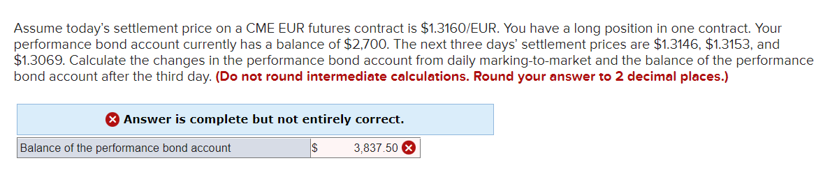Assume today's settlement price on a CME EUR futures contract is $1.3160/EUR. You have a long position in one contract. Your
performance bond account currently has a balance of $2,700. The next three days' settlement prices are $1.3146, $1.3153, and
$1.3069. Calculate the changes in the performance bond account from daily marking-to-market and the balance of the performance
bond account after the third day. (Do not round intermediate calculations. Round your answer to 2 decimal places.)
> Answer is complete but not entirely correct.
Balance of the performance bond account
$
3,837.50 x