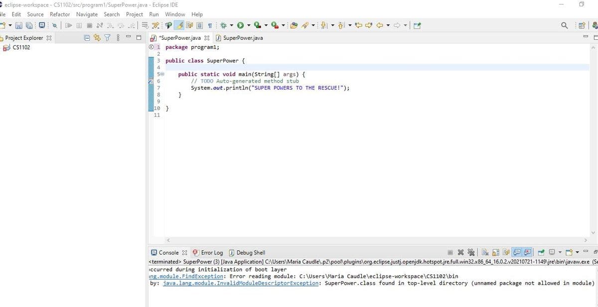eclipse-workspace - CS1102/src/program1/SuperPower.java - Eclipse IDE
ile Edit Source Refactor Navigate Search Project Run
Window Help
即回 T ▼0▼(
of
S Project Explorer 3
A CS1102
E S 7 - O
D *SuperPower.java X D SuperPower.java
O 1 package program1;
3 public class SuperPower {
public static void main(String[] args) {
// TODO Auto-generated method stub
System.out.println("SUPER POWERS TO THE RESCUE !"):
}
8
10 }
11
O Console 3 9 Error Log D Debug Shell
画X※| 也一回▼
<terminated> SuperPower (3) [Java Application] C:\Users\Maria Caudle\.p2\pool\plugins\org.eclipse.justj.openjdk.hotspot.jre.full.win32.x86_64_16.0.2.v20210721-1149\jre\bin\javaw.exe (Se
ccurred during initialization of boot layer
ing. module.FindException: Error reading module: C:\Users\Maria Caudle\eclipse-workspace\CS1102\bin
by: java.lang.module.InvalidModuleDescriptorException: SuperPower.class found in top-level directory (unnamed package not allowed in module)
