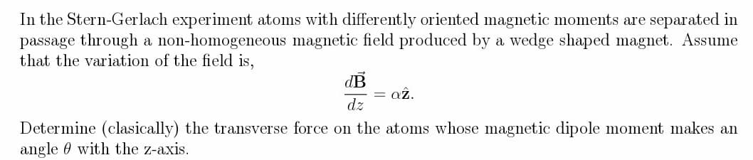 In the Stern-Gerlach experiment atoms with differently oriented magnetic moments are separated in
passage through a non-homogeneous magnetic field produced by a wedge shaped magnet. Assume
that the variation of the field is,
dB
dz
= az.
Determine (clasically) the transverse force on the atoms whose magnetic dipole moment makes an
angle with the z-axis.