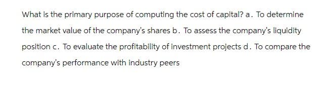 What is the primary purpose of computing the cost of capital? a. To determine
the market value of the company's shares b. To assess the company's liquidity
position c. To evaluate the profitability of investment projects d. To compare the
company's performance with industry peers