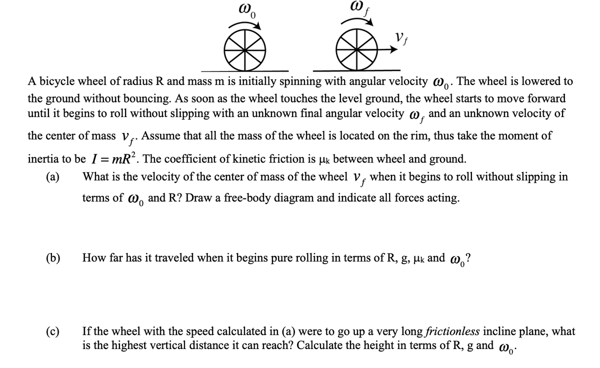 Vƒ
A bicycle wheel of radius R and mass m is initially spinning with angular velocity wo. The wheel is lowered to
the ground without bouncing. As soon as the wheel touches the level ground, the wheel starts to move forward
until it begins to roll without slipping with an unknown final angular velocity w, and an unknown velocity of
the center of mass v. . Assume that all the mass of the wheel is located on the rim, thus take the moment of
inertia to be I = mR². The coefficient of kinetic friction is μk between wheel and ground.
(a)
What is the velocity of the center of mass of the wheel Vƒ
when it begins to roll without slipping in
terms of wo and R? Draw a free-body diagram and indicate all forces acting.
(b)
How far has it traveled when it begins pure rolling in terms of R, g, μk
and wo?
(c)
If the wheel with the speed calculated in (a) were to go up a very long frictionless incline plane, what
is the highest vertical distance it can reach? Calculate the height in terms of R, g and wo