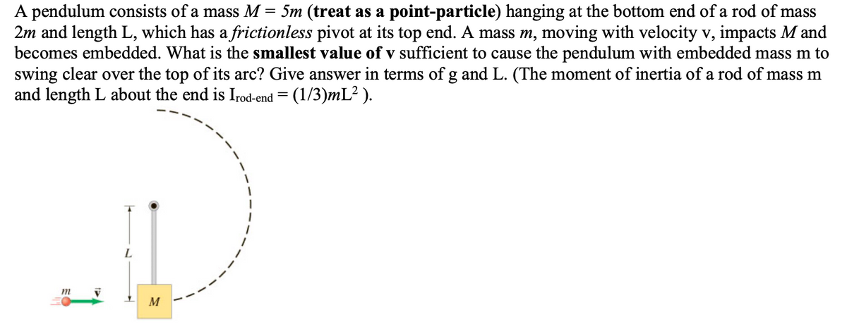 A pendulum consists of a mass M = 5m (treat as a point-particle) hanging at the bottom end of a rod of mass
2m and length L, which has a frictionless pivot at its top end. A mass m, moving with velocity v, impacts M and
becomes embedded. What is the smallest value of v sufficient to cause the pendulum with embedded mass m to
swing clear over the top of its arc? Give answer in terms of g and L. (The moment of inertia of a rod of mass m
and length L about the end is Irod-end = (1/3)mL²).
m
L
M