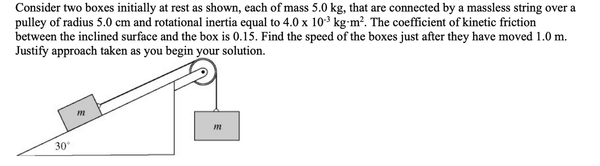 Consider two boxes initially at rest as shown, each of mass 5.0 kg, that are connected by a massless string over a
pulley of radius 5.0 cm and rotational inertia equal to 4.0 x 10-3 kg·m². The coefficient of kinetic friction
between the inclined surface and the box is 0.15. Find the speed of the boxes just after they have moved 1.0 m.
Justify approach taken as you begin your solution.
30°
m
m