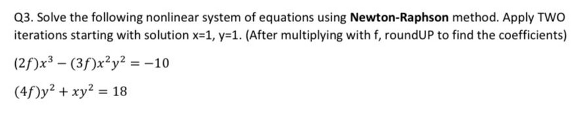 Q3. Solve the following nonlinear system of equations using Newton-Raphson method. Apply TWO
iterations starting with solution x-1, y=1. (After multiplying with f, roundUP to find the coefficients)
(2f)x³ – (3f)x²y² = -10
(4f)y² + xy? = 18
%3D
